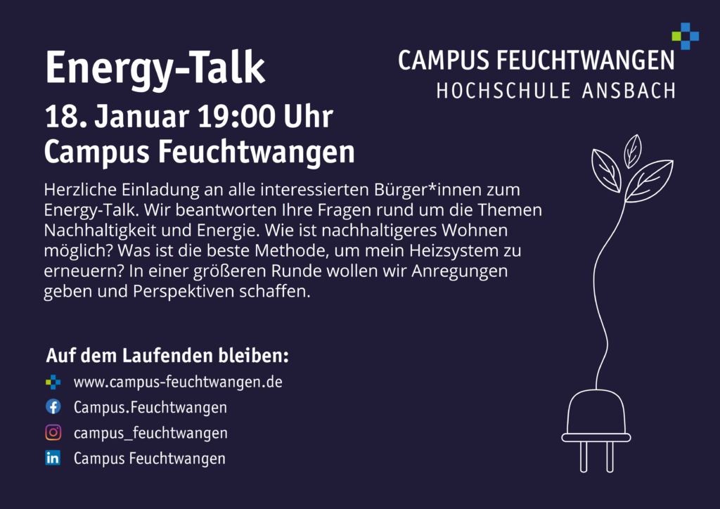 2023-01-18_Energy-Talk_Halbe_Seite Bild eines Flayers. Einladung zum Energy-Talk 18. Januar 19:00 Uhr Campus Feuchtwangen Herzliche Einladung an alle interessierten Bürger*innen zum Energy-Talk. Wir beantworten Ihre Fragen rund um die Themen Nachhaltigkeit und Energie. Wie ist nachhaltigeres Wohnen möglich? Was ist die beste Methode, um mein Heizsystem zu erneuern? In einer größeren Runde wollen wir Anregungen geben und Perspektiven schaffen.