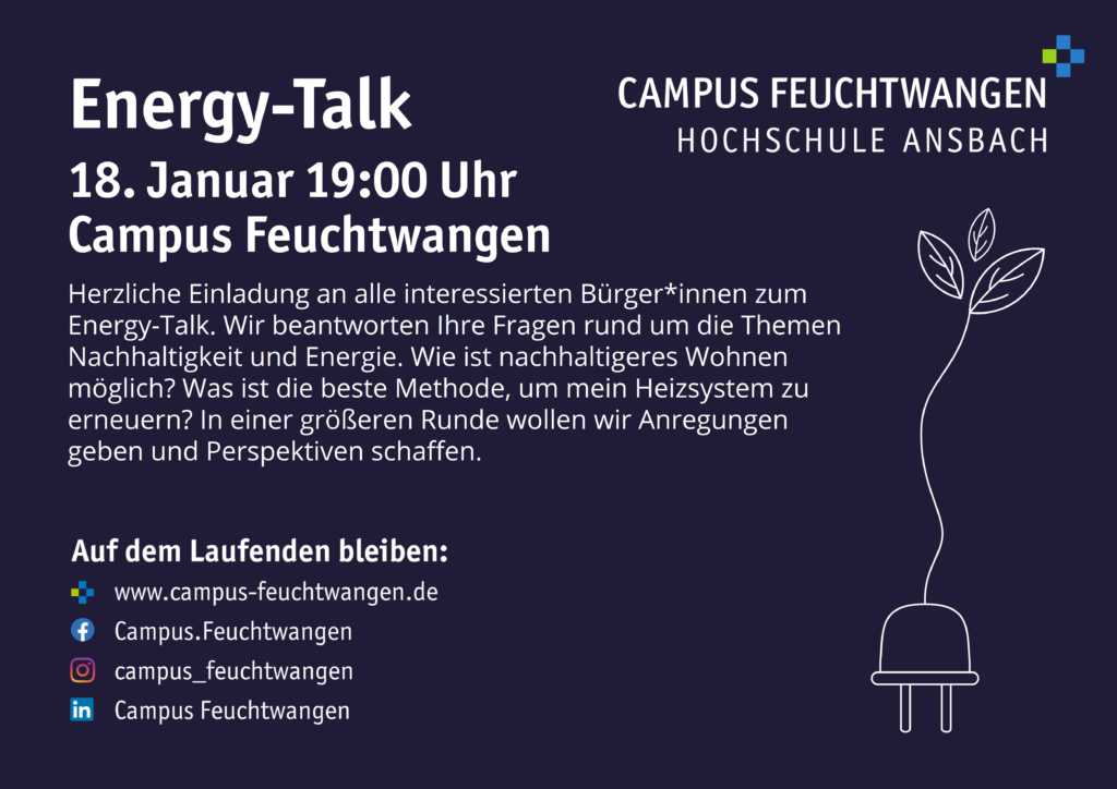 Bild eines Flayers. Einladung zum Energy-Talk 18. Januar 19:00 Uhr Campus Feuchtwangen Herzliche Einladung an alle interessierten Bürger*innen zum Energy-Talk. Wir beantworten Ihre Fragen rund um die Themen Nachhaltigkeit und Energie. Wie ist nachhaltigeres Wohnen möglich? Was ist die beste Methode, um mein Heizsystem zu erneuern? In einer größeren Runde wollen wir Anregungen geben und Perspektiven schaffen.